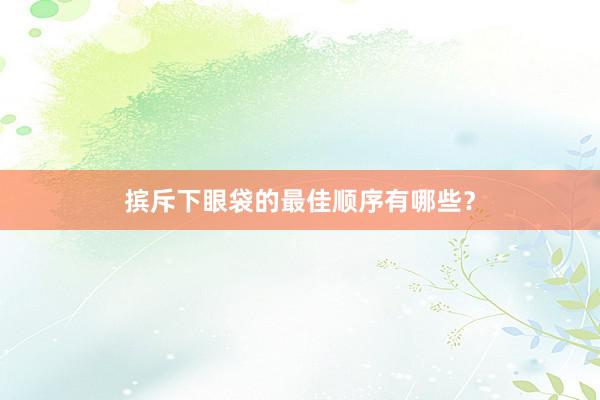 摈斥下眼袋的最佳顺序有哪些？