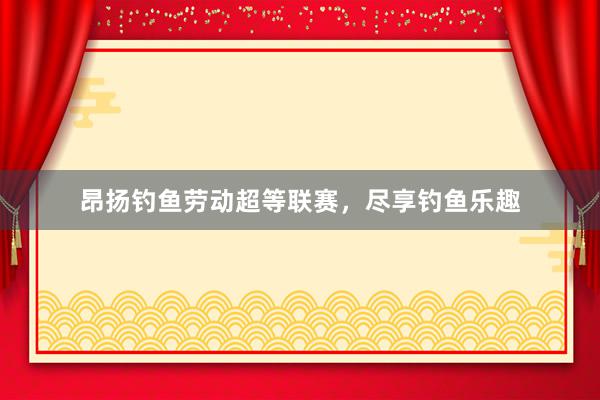 昂扬钓鱼劳动超等联赛，尽享钓鱼乐趣